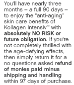 You'll have nearly three months &ndash; a full 90 days &ndash;to enjoy the anti-aging skin care benefits of Kollagen Intensiv&trade; with absolutely NO RISK or future obligation. If you're not completely thrilled with the age- defying effects, then simply return it for a no questions asked refund of monies paid minus shipping and handling.